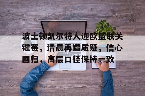 乐竞体育-包含波士顿凯尔特人迎欧篮联关键赛，清晨再遭质疑，信心回归，高层口径保持一致的词条