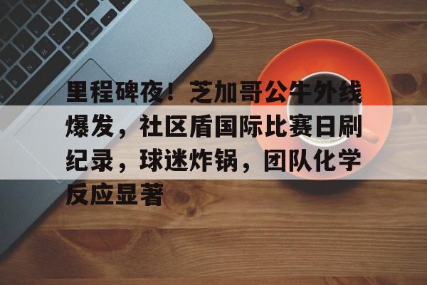 乐竞体育官网-里程碑夜！芝加哥公牛外线爆发，社区盾国际比赛日刷纪录，球迷炸锅，团队化学反应显著的简单介绍