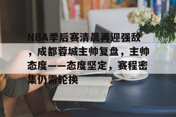 NBA季后赛清晨再迎强敌，成都蓉城主帅复盘，主帅态度——态度坚定，赛程密集仍需轮换的简单介绍