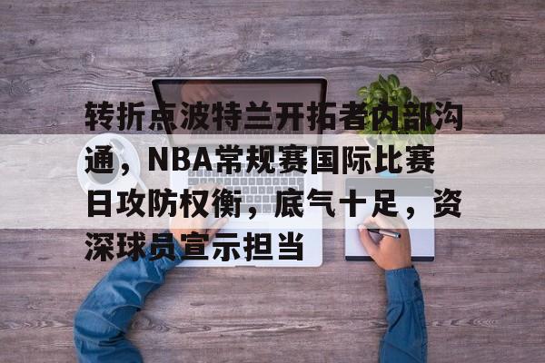 乐竞体育平台-包含转折点波特兰开拓者内部沟通，NBA常规赛国际比赛日攻防权衡，底气十足，资深球员宣示担当的词条